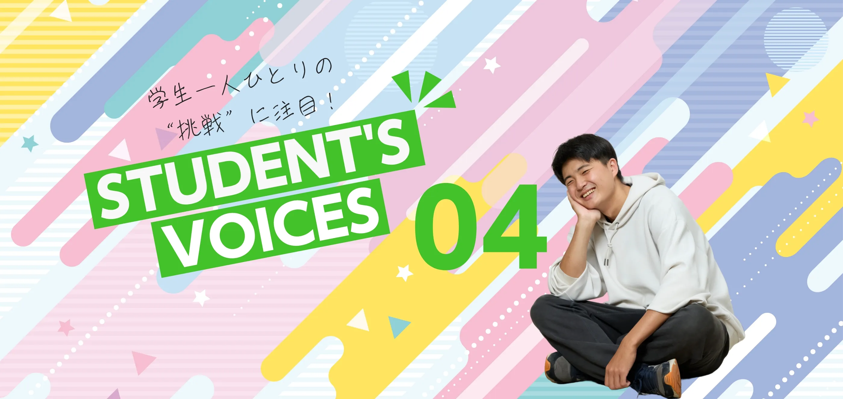 学生一人ひとりの“挑戦”に注目！STUDENTS’ VOICES